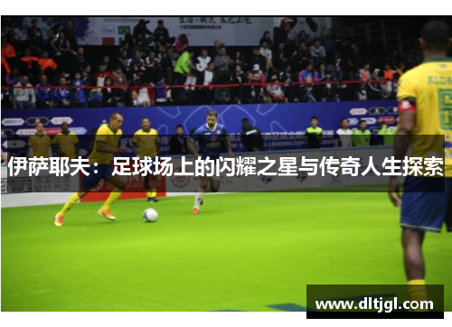 伊萨耶夫：足球场上的闪耀之星与传奇人生探索