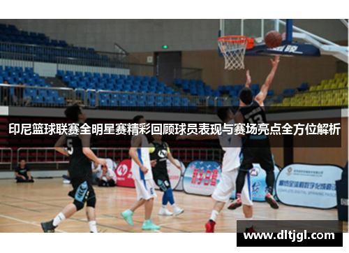 印尼篮球联赛全明星赛精彩回顾球员表现与赛场亮点全方位解析