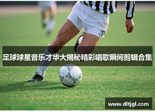 足球球星音乐才华大揭秘精彩唱歌瞬间剪辑合集