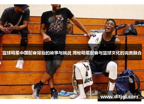 篮球明星中国配音背后的故事与挑战 揭秘明星配音与篮球文化的完美融合
