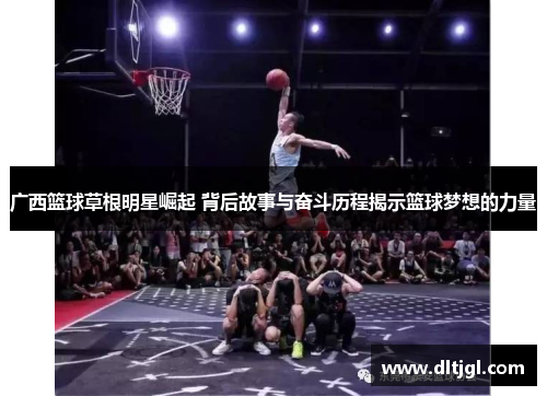 广西篮球草根明星崛起 背后故事与奋斗历程揭示篮球梦想的力量