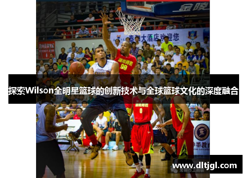 探索Wilson全明星篮球的创新技术与全球篮球文化的深度融合