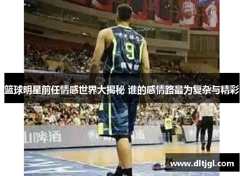 篮球明星前任情感世界大揭秘 谁的感情路最为复杂与精彩
